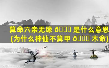 算命六亲无缘 🐒 是什么意思(为什么神仙不算甲 🕊 木命)